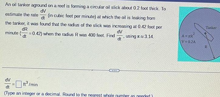 An oil tanker aground on a reef is forming a circular oil slick about 0 2 foot thick To in cubic feet per minute at which the oil is leaking from dV estimate the rate dt the tanker it was found that the radius of the slick was increasing at 0 42 foot per dR dV minute 0 42 when the radius R was 400 feet Find dt C dt Y using 3 14 dV ft min dt Type an integer or a decimal Round to the nearest whole number as needed 2 A xR V 0 2A Tanker R