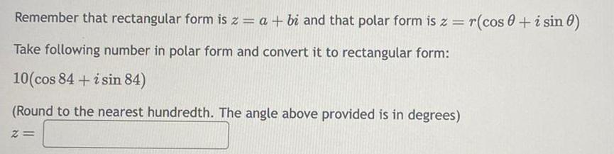 Remember that rectangular form is z a bi and that polar form is z r cos0 i sin 0 Take following number in polar form and convert it to rectangular form 10 cos 84 i sin 84 Round to the nearest hundredth The angle above provided is in degrees 2