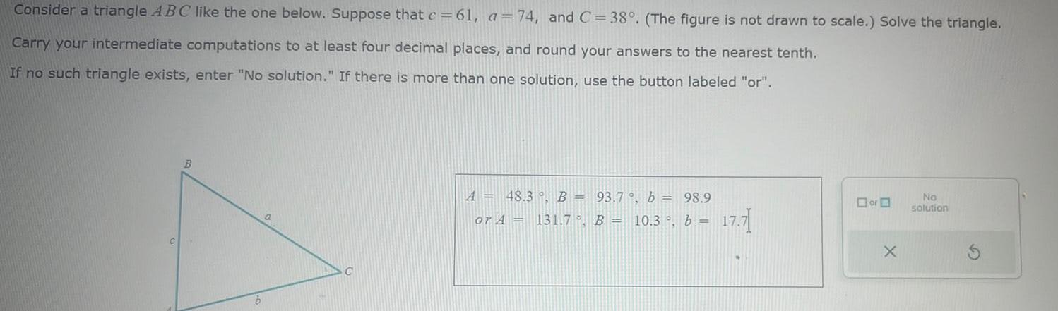 Consider a triangle ABC like the one below Suppose that c 61 a 74 and C 38 The figure is not drawn to scale Solve the triangle Carry your intermediate computations to at least four decimal places and round your answers to the nearest tenth If no such triangle exists enter No solution If there is more than one solution use the button labeled or B b a A 48 3 B 93 7 b 98 9 or A 131 7 B 10 3 b 17 71 or X No solution