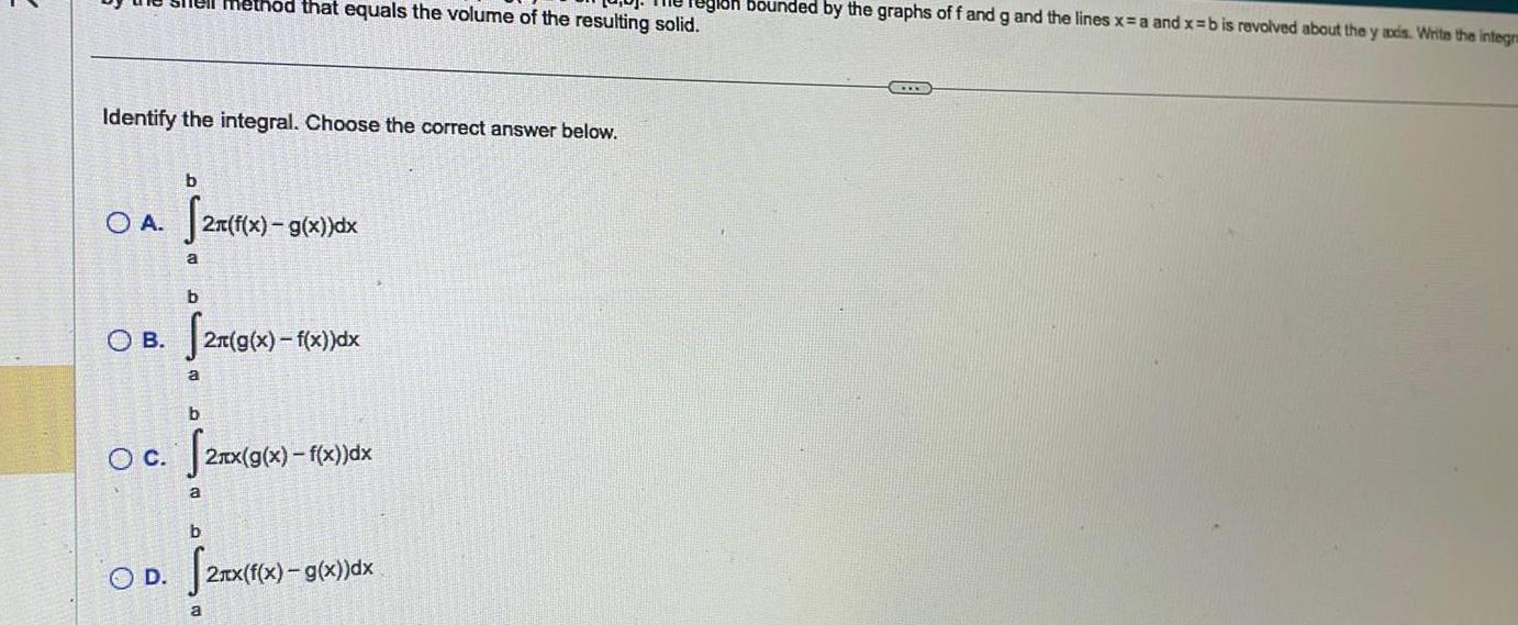 Identify the integral Choose the correct answer below OA 2 f O C b 2n f x OD a b OB 2 g x f x dx a nethod that equals the volume of the resulting solid Tegloh bounded by the graphs of f and g and the lines x a and x b is revolved about the y axis Write the integra b 2x f x g x dx b a 2xx g x f x dx 2nx f x g x dx a