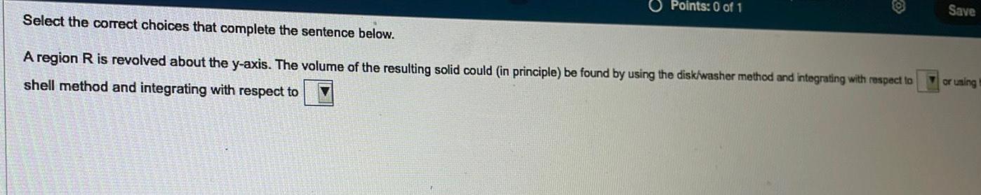 Points 0 of 1 Select the correct choices that complete the sentence below A region R is revolved about the y axis The volume of the resulting solid could in principle be found by using the disk washer method and integrating with respect to shell method and integrating with respect to Save or using