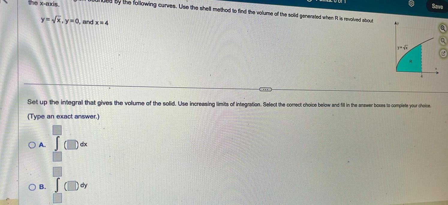 the x axis y x y 0 and x 4 OA dx OB JO by the following curves Use the shell method to find the volume of the solid generated when R is revolved about Set up the integral that gives the volume of the solid Use increasing limits of integration Select the correct choice below and fill in the answer boxes to complete your choice Type an exact answer dy BECCESSO y x R Save