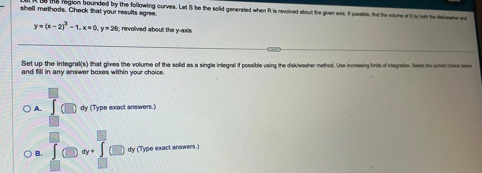 be the region bounded by the following curves Let S be the solid generated when R is revolved about the given axis If possible find the volume of S by both the disk washer and shell methods Check that your results agree y x 2 1 x 0 y 26 revolved about the y axis Set up the integral s that gives the volume of the solid as a single integral if possible using the disk washer method Use increasing limits of integration Select the correct choice below and fill in any answer boxes within your choice OA S OB dy Type exact answers S SO dy dy Type exact answers