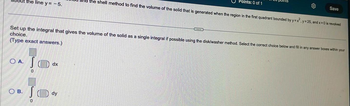 the line y 5 SOA S 0 OB 0 Set up the integral that gives the volume of the solid as a single integral if possible using the disk washer method Select the correct choice below and fill in any answer boxes within your choice Type exact answers dx the shell method to find the volume of the solid that is generated when the region in the first quadrant bounded by y x dy Points 0 of 1 GUCCHE Save y 25 and x 0 is revolved