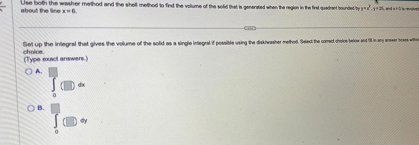 Use both the washer method and the shell method to find the volume of the solid that is generated when the region in the first quadrant bounded by y x about the line x 6 O Set up the integral that gives the volume of the solid as a single integral if possible using the disk washer method Select the correct choice below and fill in any answer boxes within choice Type exact answers OA B 0 0 dx www dy y 25 and x 0 is revolved