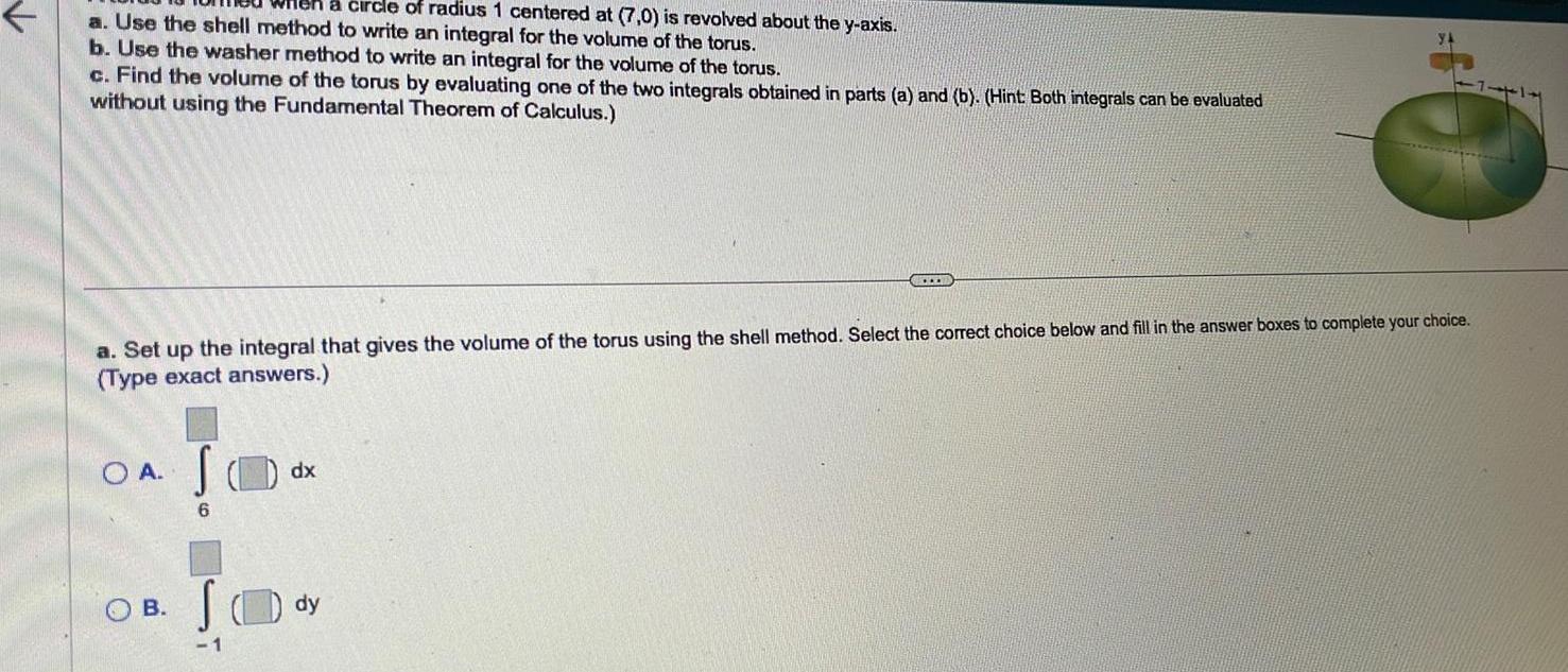 a circle of radius 1 centered at 7 0 is revolved about the y axis a Use the shell method to write an integral for the volume of the torus b Use the washer method to write an integral for the volume of the torus c Find the volume of the torus by evaluating one of the two integrals obtained in parts a and b Hint Both integrals can be evaluated without using the Fundamental Theorem of Calculus a Set up the integral that gives the volume of the torus using the shell method Select the correct choice below and fill in the answer boxes to complete your choice Type exact answers O A B S 6 1 dx dy