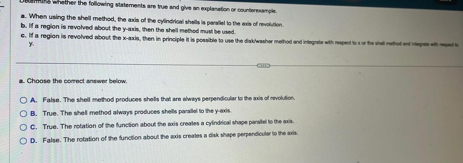 mine whether the following statements are true and give an explanation or counterexample a When using the shell method the axis of the cylindrical shells is parallel to the axis of revolution b If a region is revolved about the y axis then the shell method must be used c If a region is revolved about the x axis then in principle it is possible to use the disk washer method and integrate with respect to x or the shell method and integrate with respect to y a Choose the correct answer below www OA False The shell method produces shells that are always perpendicular to the axis of revolution OB True The shell method always produces shells parallel to the y axis O C True The rotation of the function about the axis creates a cylindrical shape parallel to the axis O D False The rotation of the function about the axis creates a disk shape perpendicular to the axis O O