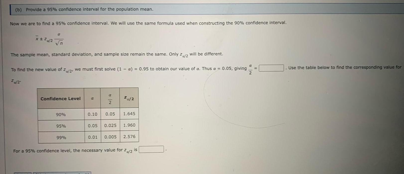 b Provide a 95 confidence interval for the population mean Now we are to find a 95 confidence interval We will use the same formula used when constructing the 90 confidence interval x n The sample mean standard deviation and sample size remain the same Only Za 2 will be different To find the new value of z 2 we must first solve 1 a 0 95 to obtain our value of a Thus a 0 05 giving 2 za 2 Confidence Level 90 95 99 a NR 2 za 2 0 10 0 05 1 645 0 05 0 025 1 960 0 01 0 005 2 576 For a 95 confidence level the necessary value for Za 2 is Use the table below to find the corresponding value for