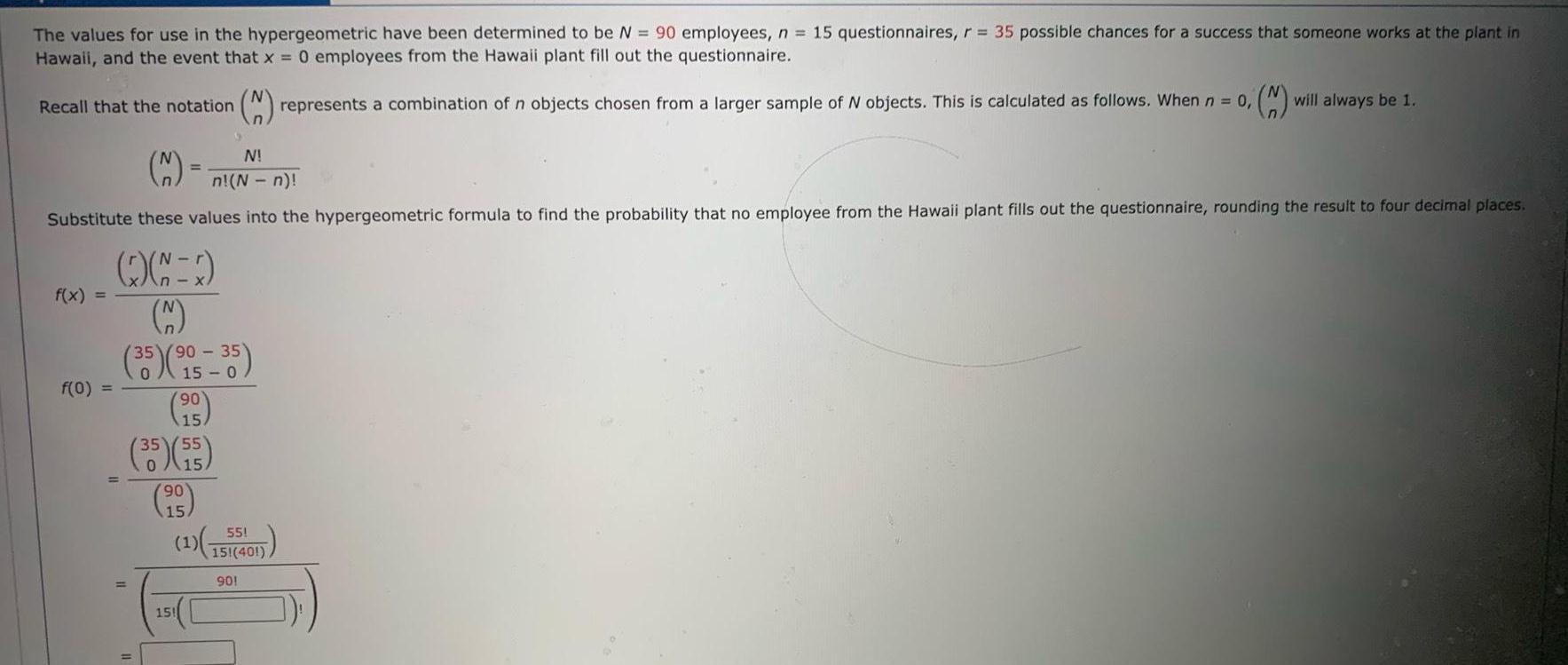 The values for use in the hypergeometric have been determined to be N 90 employees n 15 questionnaires r 35 possible chances for a success that someone works at the plant in Hawaii and the event that x 0 employees from the Hawaii plant fill out the questionnaire 2 represents a combination of n objects chosen from a larger sample of N objects This is calculated as follows When n 0 will always be 1 M N n N n Substitute these values into the hypergeometric formula to find the probability that no employee from the Hawaii plant fills out the questionnaire rounding the result to four decimal places Recall that the notation f x f 0 1 35 90 35 90 15 35 55 15 90 15 55 1 151 401 901 151