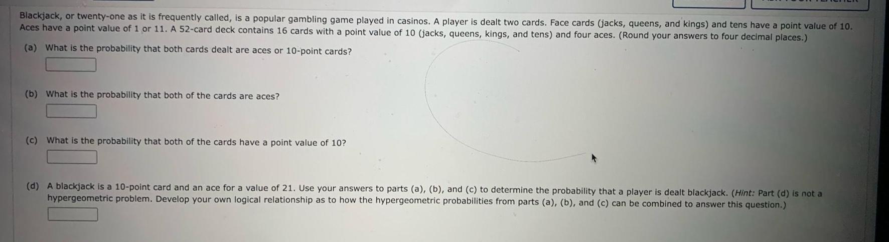 Blackjack or twenty one as it is frequently called is a popular gambling game played in casinos A player is dealt two cards Face cards jacks queens and kings and tens have a point value of 10 Aces have a point value of 1 or 11 A 52 card deck contains 16 cards with a point value of 10 jacks queens kings and tens and four aces Round your answers to four decimal places a What is the probability that both cards dealt are aces or 10 point cards b What is the probability that both of the cards are aces c What is the probability that both of the cards have a point value of 10 d A blackjack is a 10 point card and an ace for a value of 21 Use your answers to parts a b and c to determine the probability that a player is dealt blackjack Hint Part d is not a hypergeometric problem Develop your own logical relationship as to how the hypergeometric probabilities from parts a b and c can be combined to answer this question