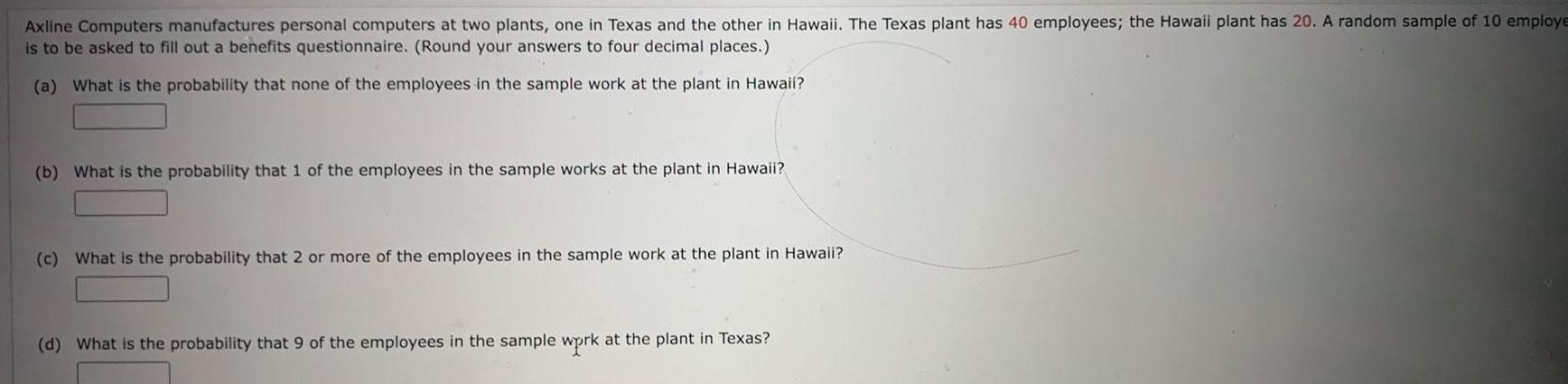 Axline Computers manufactures personal computers at two plants one in Texas and the other in Hawaii The Texas plant has 40 employees the Hawaii plant has 20 A random sample of 10 employe is to be asked to fill out a benefits questionnaire Round your answers to four decimal places a What is the probability that none of the employees in the sample work at the plant in Hawaii b What is the probability that 1 of the employees in the sample works at the plant in Hawaii c What is the probability that 2 or more of the employees in the sample work at the plant in Hawaii d What is the probability that 9 of the employees in the sample wprk at the plant in Texas