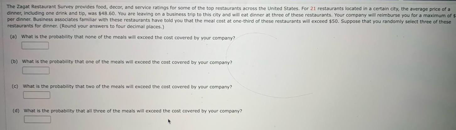 The Zagat Restaurant Survey provides food decor and service ratings for some of the top restaurants across the United States For 21 restaurants located in a certain city the average price of a dinner including one drink and tip was 48 60 You are leaving on a business trip to this city and will eat dinner at three of these restaurants Your company will reimburse you for a maximum of per dinner Business associates familiar with these restaurants have told you that the meal cost at one third of these restaurants will exceed 50 Suppose that you randomly select three of these restaurants for dinner Round your answers to four decimal places a What is the probability that none of the meals will exceed the cost covered by your company b What is the probability that one of the meals will exceed the cost covered by your company c What is the probability that two of the meals will exceed the cost covered by your company d What is the probability that all three of the meals will exceed the cost covered by your company