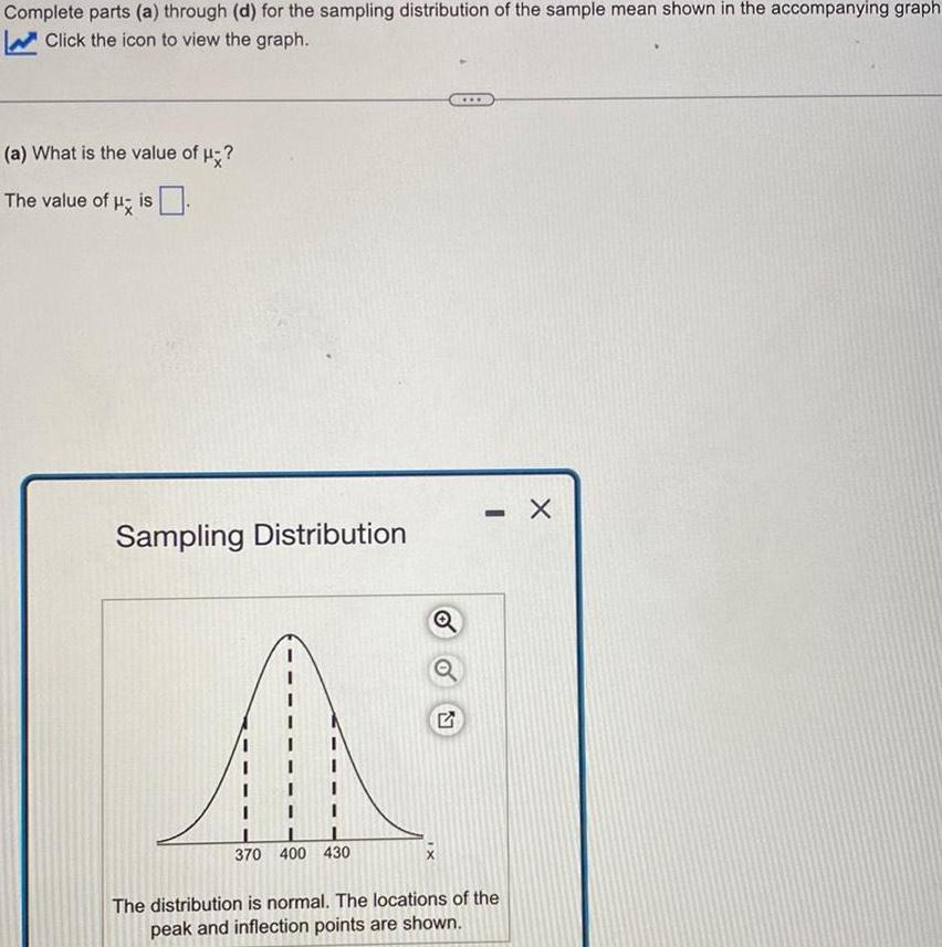 Complete parts a through d for the sampling distribution of the sample mean shown in the accompanying graph Click the icon to view the graph a What is the value of The value of His Sampling Distribution 370 400 430 Q 2 www The distribution is normal The locations of the peak and inflection points are shown X