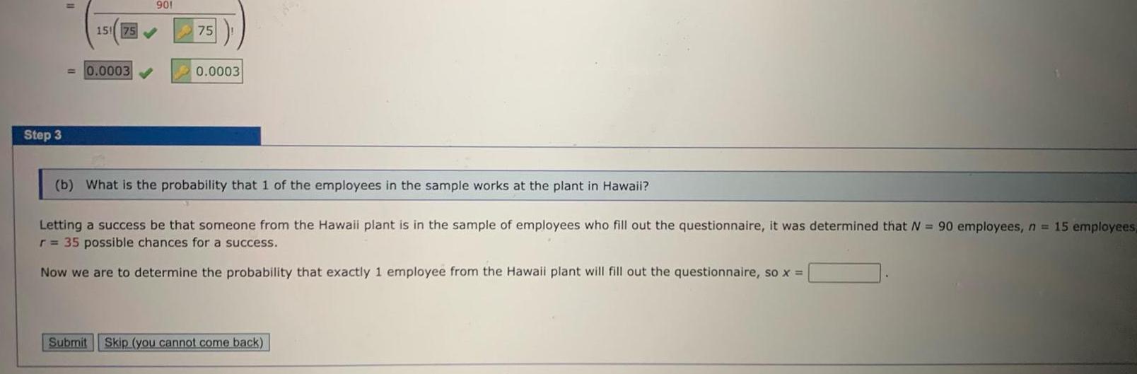 Step 3 901 15 75 0 0003 75 0 0003 b What is the probability that 1 of the employees in the sample works at the plant in Hawaii Letting a success be that someone from the Hawaii plant is in the sample of employees who fill out the questionnaire it was determined that N 90 employees n 15 employees r 35 possible chances for a success Now we are to determine the probability that exactly 1 employee from the Hawaii plant will fill out the questionnaire so x Submit Skip you cannot come back