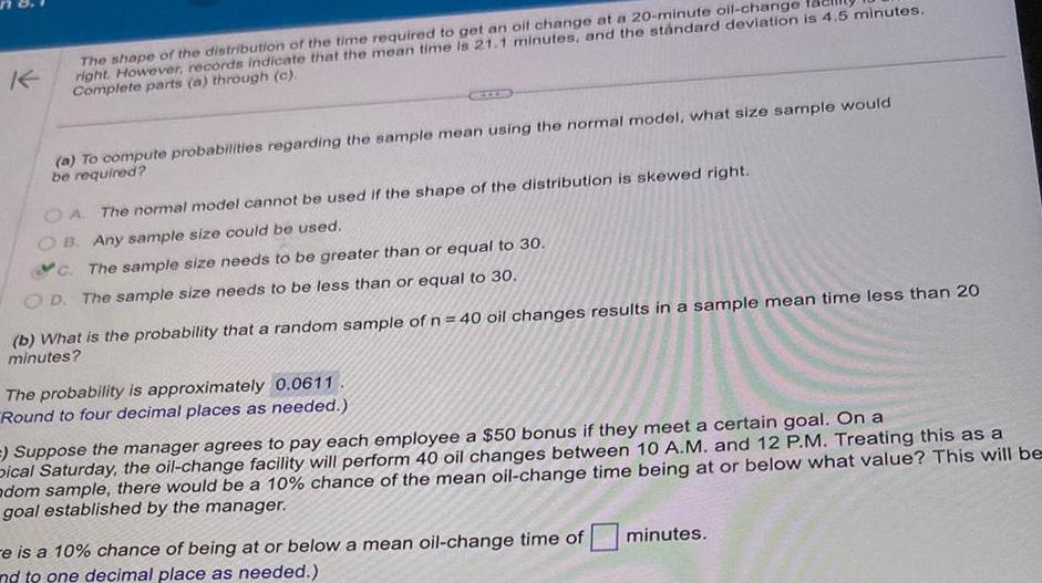 K The shape of the distribution of the time required to get an oil change at a 20 minute oil change right However records indicate that the mean time is 21 1 minutes and the standard deviation is 4 5 minutes Complete parts a through c a To compute probabilities regarding the sample mean using the normal model what size sample would be required OA The normal model cannot be used if the shape of the distribution is skewed right B Any sample size could be used C The sample size needs to be greater than or equal to 30 OD The sample size needs to be less than or equal to 30 b What is the probability that a random sample of n 40 oil changes results in a sample mean time less than 20 minutes The probability is approximately 0 0611 Round to four decimal places as needed Suppose the manager agrees to pay each employee a 50 bonus if they meet a certain goal On a Dical Saturday the oil change facility will perform 40 oil changes between 10 A M and 12 P M Treating this as a adom sample there would be a 10 chance of the mean oil change time being at or below what value This will be goal established by the manager e is a 10 chance of being at or below a mean oil change time of nd to one decimal place as needed minutes