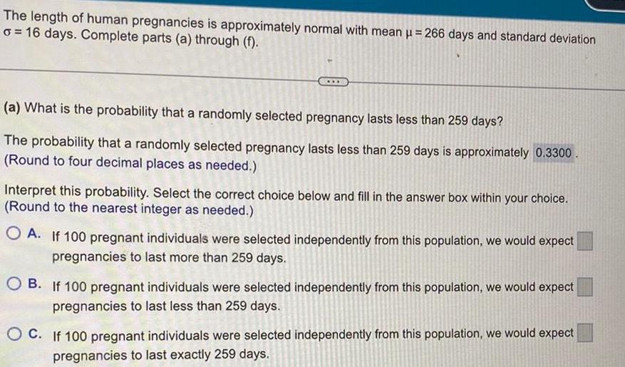 The length of human pregnancies is approximately normal with mean 266 days and standard deviation o 16 days Complete parts a through f a What is the probability that a randomly selected pregnancy lasts less than 259 days The probability that a randomly selected pregnancy lasts less than 259 days is approximately 0 3300 Round to four decimal places as needed Interpret this probability Select the correct choice below and fill in the answer box within your choice Round to the nearest integer as needed OA If 100 pregnant individuals were selected independently from this population we would expect pregnancies to last more than 259 days OB If 100 pregnant individuals were selected independently from this population we would expect pregnancies to last less than 259 days OC If 100 pregnant individuals were selected independently from this population we would expect pregnancies to last exactly 259 days