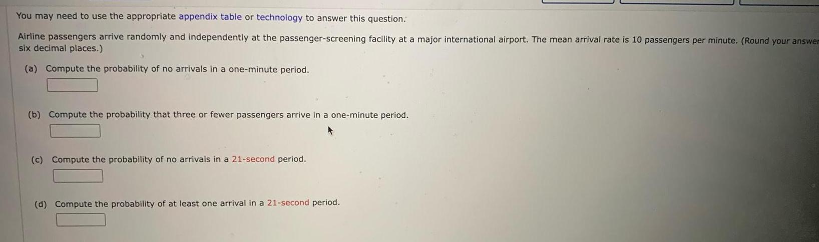 You may need to use the appropriate appendix table or technology to answer this question Airline passengers arrive randomly and independently at the passenger screening facility at a major international airport The mean arrival rate is 10 passengers per minute Round your answer six decimal places a Compute the probability of no arrivals in a one minute period b Compute the probability that three or fewer passengers arrive in a one minute period c Compute the probability of no arrivals in a 21 second period d Compute the probability of at least one arrival in a 21 second period