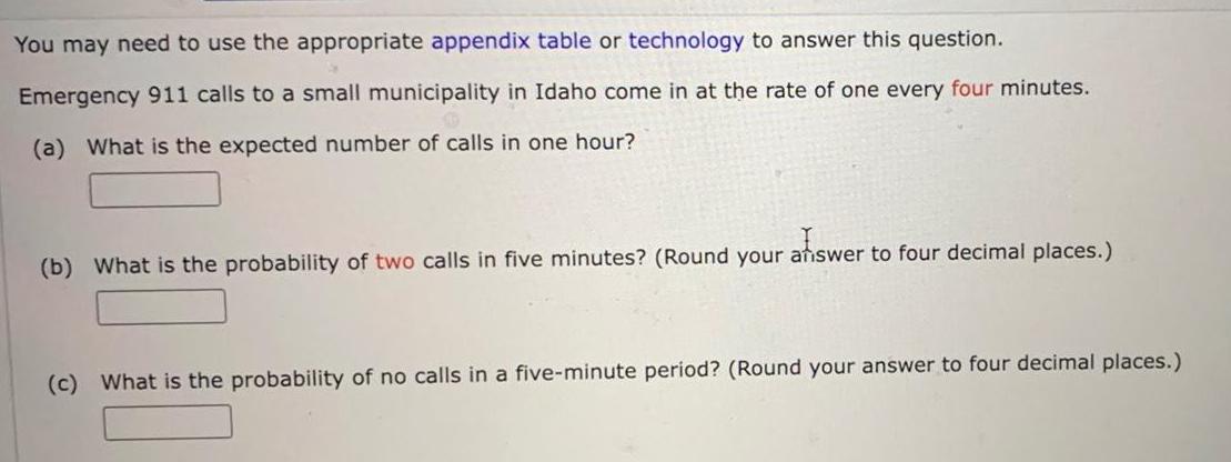 You may need to use the appropriate appendix table or technology to answer this question Emergency 911 calls to a small municipality in Idaho come in at the rate of one every four minutes a What is the expected number of calls in one hour afiswer b What is the probability of two calls in five minutes Round your answer to four decimal places c What is the probability of no calls in a five minute period Round your answer to four decimal places