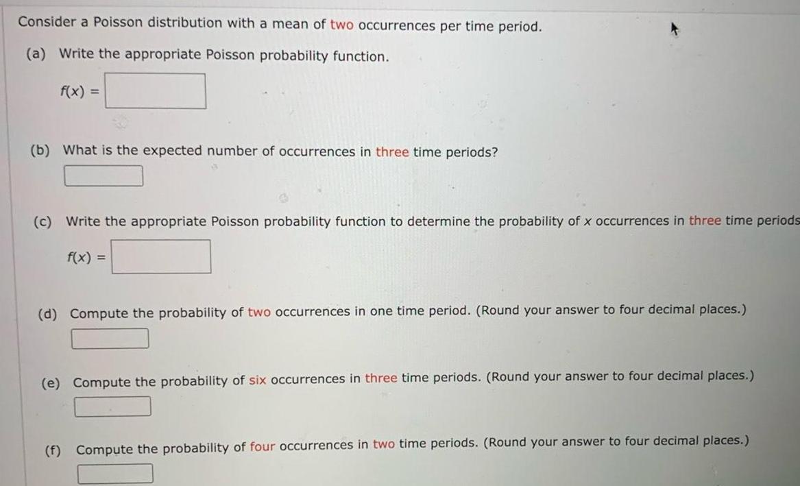 Consider a Poisson distribution with a mean of two occurrences per time period a Write the appropriate Poisson probability function f x b What is the expected number of occurrences in three time periods c Write the appropriate Poisson probability function to determine the probability of x occurrences in three time periods f x d Compute the probability of two occurrences in one time period Round your answer to four decimal places e Compute the probability of six occurrences in three time periods Round your answer to four decimal places f Compute the probability of four occurrences in two time periods Round your answer to four decimal places