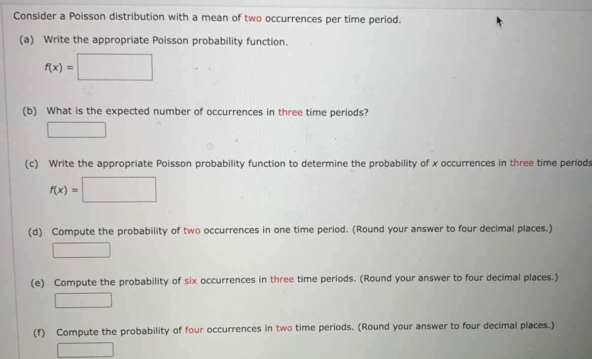 Consider a Poisson distribution with a mean of two occurrences per time period a Write the appropriate Poisson probability function f x b What is the expected number of occurrences in three time periods c Write the appropriate Poisson probability function to determine the probability of x occurrences in three time periods f x d Compute the probability of two occurrences in one time period Round your answer to four decimal places e Compute the probability of six occurrences in three time periods Round your answer to four decimal places f Compute the probability of four occurrences in two time periods Round your answer to four decimal places