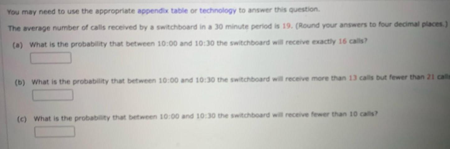 You may need to use the appropriate appendix table or technology to answer this question The average number of calls received by a switchboard in a 30 minute period is 19 Round your answers to four decimal places a What is the probability that between 10 00 and 10 30 the switchboard will receive exactly 16 calls b What is the probability that between 10 00 and 10 30 the switchboard will receive more than 13 calls but fewer than 21 calls c What is the probability that between 10 00 and 10 30 the switchboard will receive fewer than 10 calls