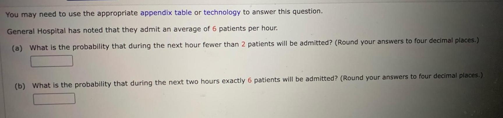 You may need to use the appropriate appendix table or technology to answer this question General Hospital has noted that they admit an average of 6 patients per hour a What is the probability that during the next hour fewer than 2 patients will be admitted Round your answers to four decimal places b What is the probability that during the next two hours exactly 6 patients will be admitted Round your answers to four decimal places