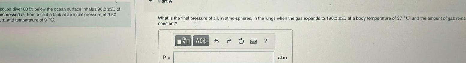 scuba diver 60 ft below the ocean surface inhales 90 0 mL of ompressed air from a scuba tank at an initial pressure of 3 50 tm and temperature of 9 C Part A What is the final pressure of air in atmo spheres in the lungs when the gas expands to 190 0 mL at a body temperature of 37 C and the amount of gas remai constant P VAEO atm