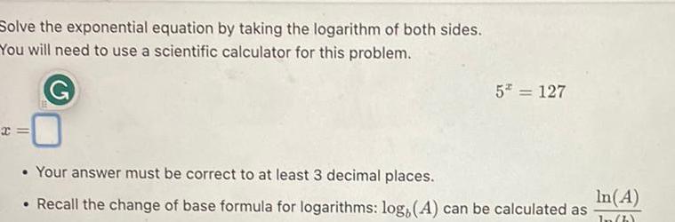 Solve the exponential equation by taking the logarithm of both sides You will need to use a scientific calculator for this problem 5 127 Your answer must be correct to at least 3 decimal places Recall the change of base formula for logarithms log A can be calculated as In A In h