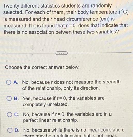 Twenty different statistics students are randomly selected For each of them their body temperature C is measured and their head circumference cm is measured If it is found that r 0 does that indicate that there is no association betwen these two variables Choose the correct answer below O A No because r does not measure the strength of the relationship only its direction OB Yes because if r 0 the variables are completely unrelated OC No because if r 0 the variables are in a perfect linear relationship OD No because while there is no linear correlation there may be a relationship that is not linear