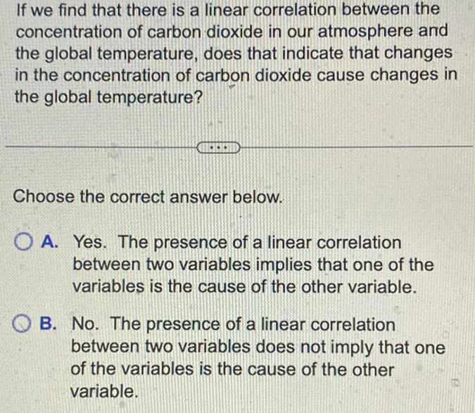 If we find that there is a linear correlation between the concentration of carbon dioxide in our atmosphere and the global temperature does that indicate that changes in the concentration of carbon dioxide cause changes in the global temperature Choose the correct answer below O A Yes The presence of a linear correlation between two variables implies that one of the variables is the cause of the other variable OB No The presence of a linear correlation between two variables does not imply that one of the variables is the cause of the other variable