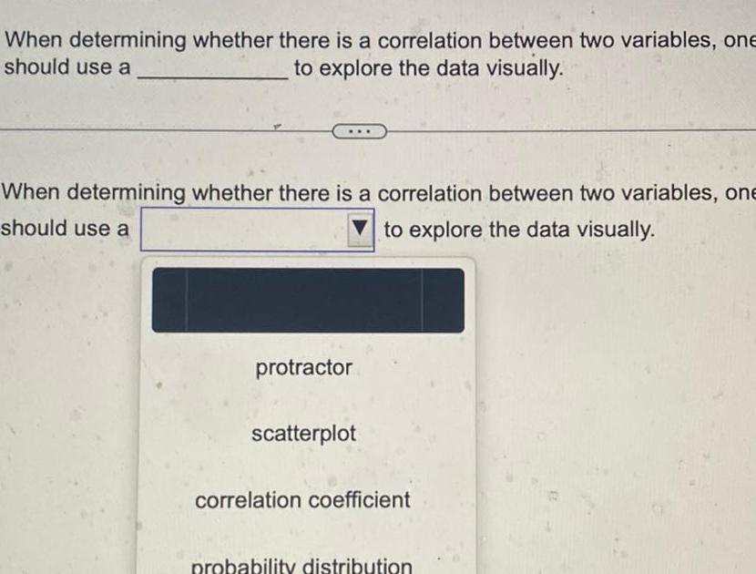 When determining whether there is a correlation between two variables one should use a to explore the data visually When determining whether there is a correlation between two variables one should use a to explore the data visually protractor scatterplot correlation coefficient probability distribution