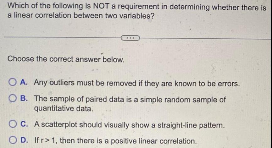 Which of the following is NOT a requirement in determining whether there is a linear correlation between two variables Choose the correct answer below OA Any outliers must be removed if they are known to be errors OB The sample of paired data is a simple random sample of quantitative data OC A scatterplot should visually show a straight line pattern D If r 1 then there is a positive linear correlation