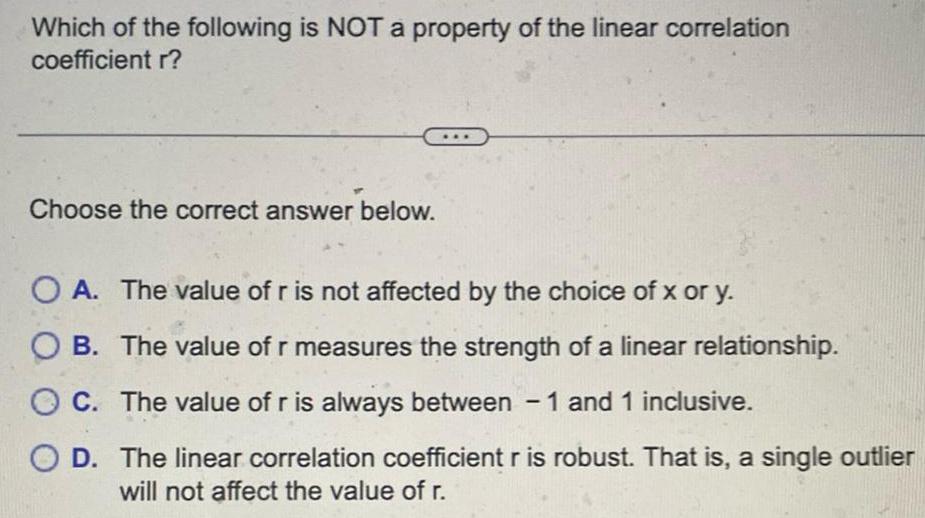 Which of the following is NOT a property of the linear correlation coefficient r Choose the correct answer below O A The value of r is not affected by the choice of x or y OB The value of r measures the strength of a linear relationship OC The value of r is always between 1 and 1 inclusive OD The linear correlation coefficient r is robust That is a single outlier will not affect the value of r