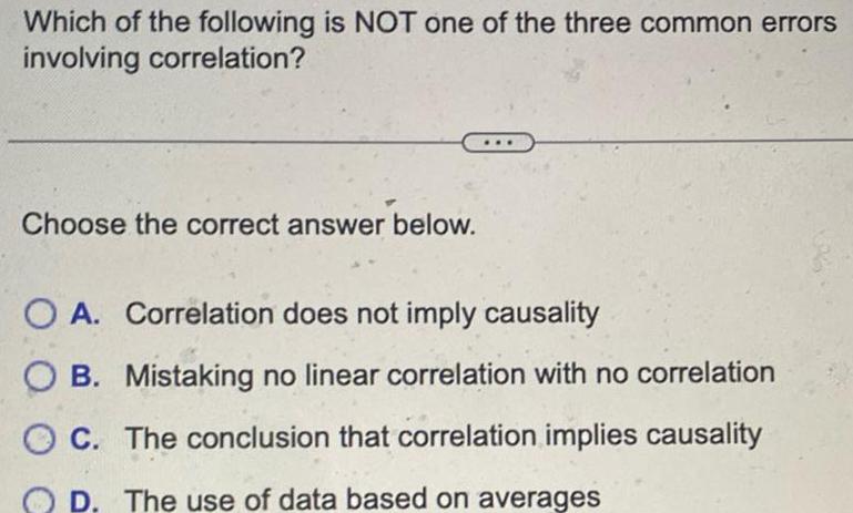 Which of the following is NOT one of the three common errors involving correlation Choose the correct answer below O A Correlation does not imply causality B Mistaking no linear correlation with no correlation OC The conclusion that correlation implies causality D The use of data based on averages