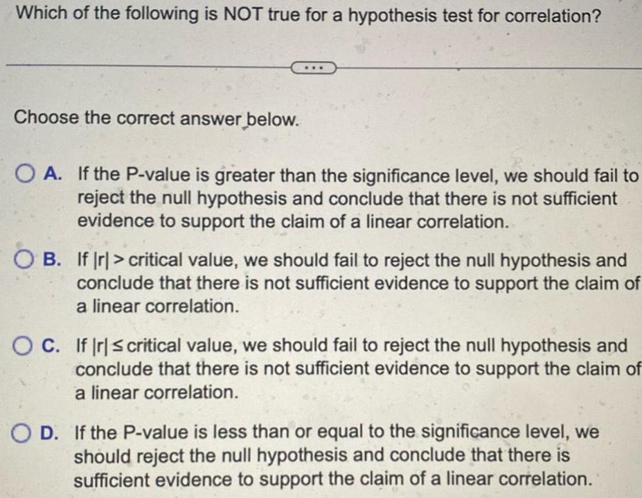 Which of the following is NOT true for a hypothesis test for correlation Choose the correct answer below OA If the P value is greater than the significance level we should fail to reject the null hypothesis and conclude that there is not sufficient evidence to support the claim of a linear correlation OB If Ir critical value we should fail to reject the null hypothesis and conclude that there is not sufficient evidence to support the claim of a linear correlation OC If Ir critical value we should fail to reject the null hypothesis and conclude that there is not sufficient evidence to support the claim of a linear correlation O D If the P value is less than or equal to the significance level we should reject the null hypothesis and conclude that there is sufficient evidence to support the claim of a linear correlation