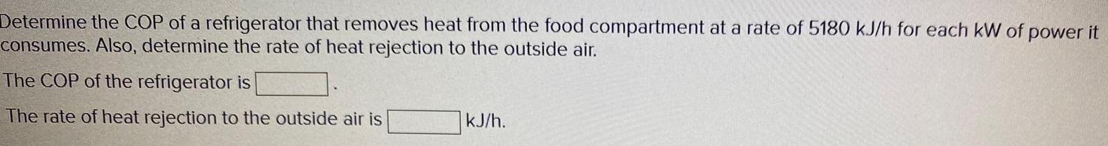 Determine the COP of a refrigerator that removes heat from the food compartment at a rate of 5180 kJ h for each kW of power it consumes Also determine the rate of heat rejection to the outside air The COP of the refrigerator is The rate of heat rejection to the outside air is kJ h