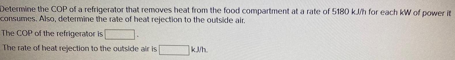 Determine the COP of a refrigerator that removes heat from the food compartment at a rate of 5180 kJ h for each kW of power it consumes Also determine the rate of heat rejection to the outside air The COP of the refrigerator is The rate of heat rejection to the outside air is kJ h