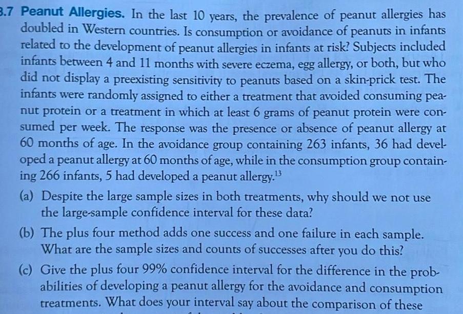 3 7 Peanut Allergies In the last 10 years the prevalence of peanut allergies has doubled in Western countries Is consumption or avoidance of peanuts in infants related to the development of peanut allergies in infants at risk Subjects included infants between 4 and 11 months with severe eczema egg allergy or both but who did not display a preexisting sensitivity to peanuts based on a skin prick test The infants were randomly assigned to either a treatment that avoided consuming pea nut protein or a treatment in which at least 6 grams of peanut protein were con sumed per week The response was the presence or absence of peanut allergy at 60 months of age In the avoidance group containing 263 infants 36 had devel oped a peanut allergy at 60 months of age while in the consumption group contain ing 266 infants 5 had developed a peanut allergy 3 a Despite the large sample sizes in both treatments why should we not use the large sample confidence interval for these data b The plus four method adds one success and one failure in each sample What are the sample sizes and counts of successes after you do this c Give the plus four 99 confidence interval for the difference in the prob abilities of developing a peanut allergy for the avoidance and consumption treatments What does your interval say about the comparison of these