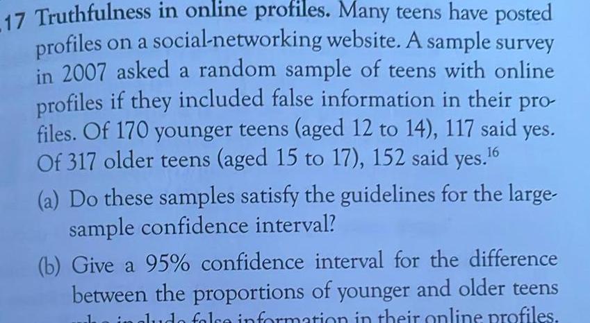 17 Truthfulness in online profiles Many teens have posted profiles on a social networking website A sample survey in 2007 asked a random sample of teens with online profiles if they included false information in their pro files Of 170 younger teens aged 12 to 14 117 said yes Of 317 older teens aged 15 to 17 152 said yes 6 a Do these samples satisfy the guidelines for the large sample confidence interval b Give a 95 confidence interval for the difference between the proportions of younger and older teens in in gludo folce information in their online profiles