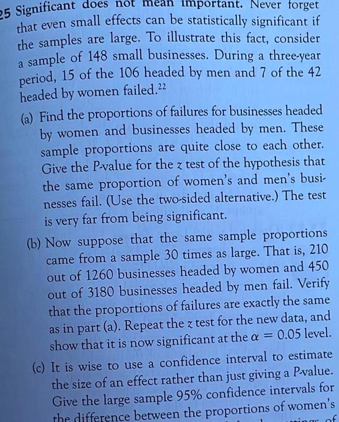 25 Significant does not mean important Never forget that even small effects can be statistically significant if the samples are large To illustrate this fact consider a sample of 148 small businesses During a three year period 15 of the 106 headed by men and 7 of the 42 headed by women failed 22 a Find the proportions of failures for businesses headed by women and businesses headed by men These sample proportions are quite close to each other Give the P value for the z test of the hypothesis that the same proportion of women s and men s busi nesses fail Use the two sided alternative The test is very far from being significant b Now suppose that the same sample proportions came from a sample 30 times as large That is 210 out of 1260 businesses headed by women and 450 out of 3180 businesses headed by men fail Verify that the proportions of failures are exactly the same as in part a Repeat the z test for the new data and show that it is now significant at the a 0 05 level c It is wise to use a confidence interval to estimate the size of an effect rather than just giving a P value Give the large sample 95 confidence intervals for the difference between the proportions of women s of