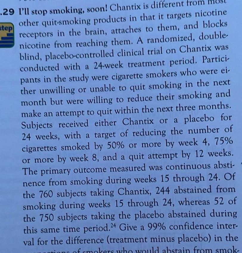 step 29 I ll stop smoking soon Chantix is different from other quit smoking products in that it targets nicotine receptors in the brain attaches to them and blocks nicotine from reaching them A randomized double blind placebo controlled clinical trial on Chantix was conducted with a 24 week treatment period Partici pants in the study were cigarette smokers who were ei ther unwilling or unable to quit smoking in the next month but were willing to reduce their smoking and make an attempt to quit within the next three months Subjects received either Chantix or a placebo for 24 weeks with a target of reducing the number of cigarettes smoked by 50 or more by week 4 75 or more by week 8 and a quit attempt by 12 weeks The primary outcome measured was continuous absti nence from smoking during weeks 15 through 24 Of the 760 subjects taking Chantix 244 abstained from smoking during weeks 15 through 24 whereas 52 of the 750 subjects taking the placebo abstained during this same time period 24 Give a 99 confidence inter val for the difference treatment minus placebo in the of smokers who would abstain from smok