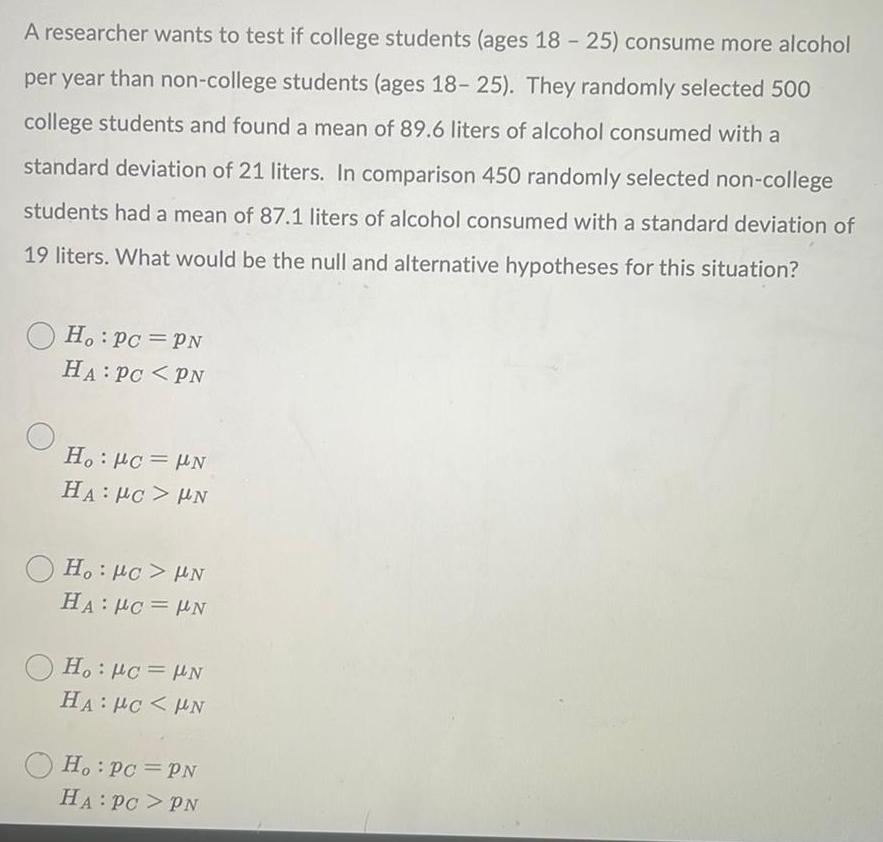 A researcher wants to test if college students ages 18 25 consume more alcohol per year than non college students ages 18 25 They randomly selected 500 college students and found a mean of 89 6 liters of alcohol consumed with a standard deviation of 21 liters In comparison 450 randomly selected non college students had a mean of 87 1 liters of alcohol consumed with a standard deviation of 19 liters What would be the null and alternative hypotheses for this situation Ho Pc PN HA PC PN Ho Pc N HA PC UN Ho PC UN HA PC N Ho Pc N HA PCHN Ho Pc PN HA PC PN