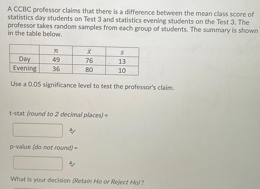 A CCBC professor claims that there is a difference between the mean class score of statistics day students on Test 3 and statistics evening students on the Test 3 The professor takes random samples from each group of students The summary is shown in the table below n 49 36 Day Evening Use a 0 05 significance level to test the professor s claim t stat round to 2 decimal places A X 76 80 p value do not round A S 13 10 What is your decision Retain Ho or Reject Ho