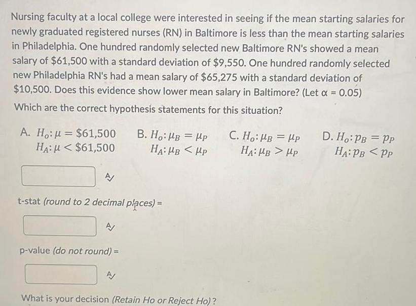 Nursing faculty at a local college were interested in seeing if the mean starting salaries for newly graduated registered nurses RN in Baltimore is less than the mean starting salaries in Philadelphia One hundred randomly selected new Baltimore RN s showed a mean salary of 61 500 with a standard deviation of 9 550 One hundred randomly selected new Philadelphia RN s had a mean salary of 65 275 with a standard deviation of 10 500 Does this evidence show lower mean salary in Baltimore Let 0 05 Which are the correct hypothesis statements for this situation A Ho k 61 500 B Ho B P HA 61 500 HA MB Hp A t stat round to 2 decimal places p value do not round A What is your decision Retain Ho or Reject Ho C Ho HB HP HA MB HP D Ho PB PP HA PB PP