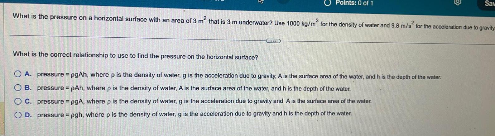 What is the pressure on a horizontal surface with an area of 3 m that is 3 m underwater Use 1000 kg m for the density of water and 9 8 m s for the acceleration due to gravity OOO Points 0 of 1 30 3 1 100 What is the correct relationship to use to find the pressure on the horizontal surface OA pressure pgAh where p is the density of water g is the acceleration due to gravity A is the surface area of the water and h is the depth of the water B pressure pAh where p is the density of water A is the surface area of the water and h is the depth of the water OC pressure pgA where p is the density of water g is the acceleration due to gravity and A is the surface area of the water D pressure pgh where p is the density of water g is the acceleration due to gravity and h is the depth of the water C Sav