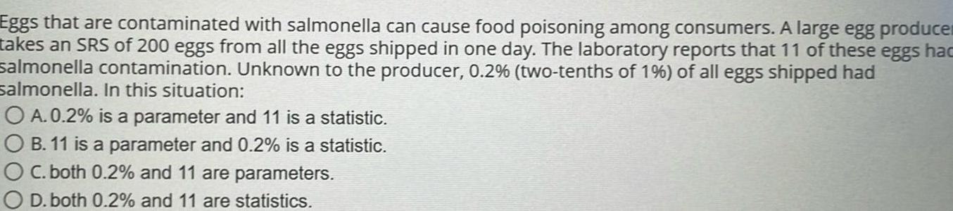 Eggs that are contaminated with salmonella can cause food poisoning among consumers A large egg produce takes an SRS of 200 eggs from all the eggs shipped in one day The laboratory reports that 11 of these eggs hac salmonella contamination Unknown to the producer 0 2 two tenths of 1 of all eggs shipped had salmonella In this situation O A 0 2 is a parameter and 11 is a statistic OB 11 is a parameter and 0 2 is a statistic OC both 0 2 and 11 are parameters O D both 0 2 and 11 are statistics