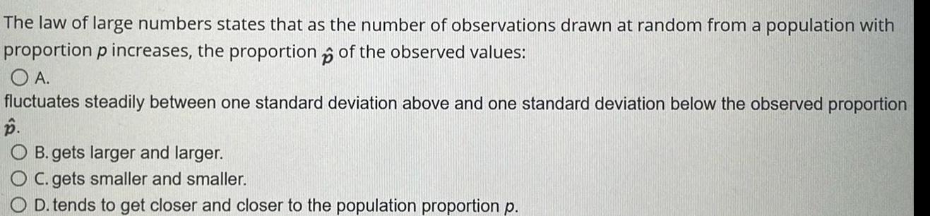 The law of large numbers states that as the number of observations drawn at random from a population with proportion p increases the proportion of the observed values p O A fluctuates steadily between one standard deviation above and one standard deviation below the observed proportion B O B gets larger and larger OC gets smaller and smaller O D tends to get closer and closer to the population proportion p