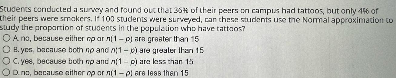 Students conducted a survey and found out that 36 of their peers on campus had tattoos but only 4 of their peers were smokers If 100 students were surveyed can these students use the Normal approximation to study the proportion of students in the population who have tattoos O A no because either np or n 1 p are greater than 15 O B yes because both np and n 1 p are greater than 15 O C yes because both np and n 1 p are less than 15 O D no because either np or n 1 p are less than 15