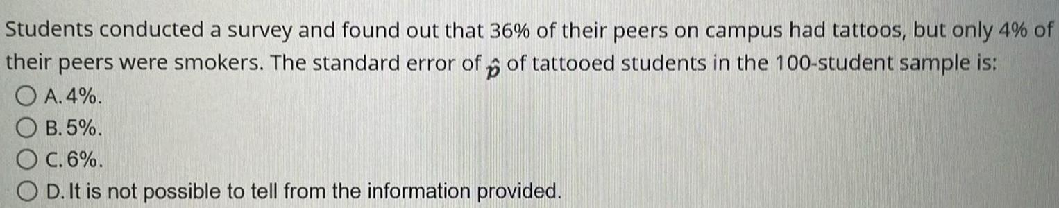 Students conducted a survey and found out that 36 of their peers on campus had tattoos but only 4 of their peers were smokers The standard error of of tattooed students in the 100 student sample is p O A 4 OB 5 O C 6 OD It is not possible to tell from the information provided