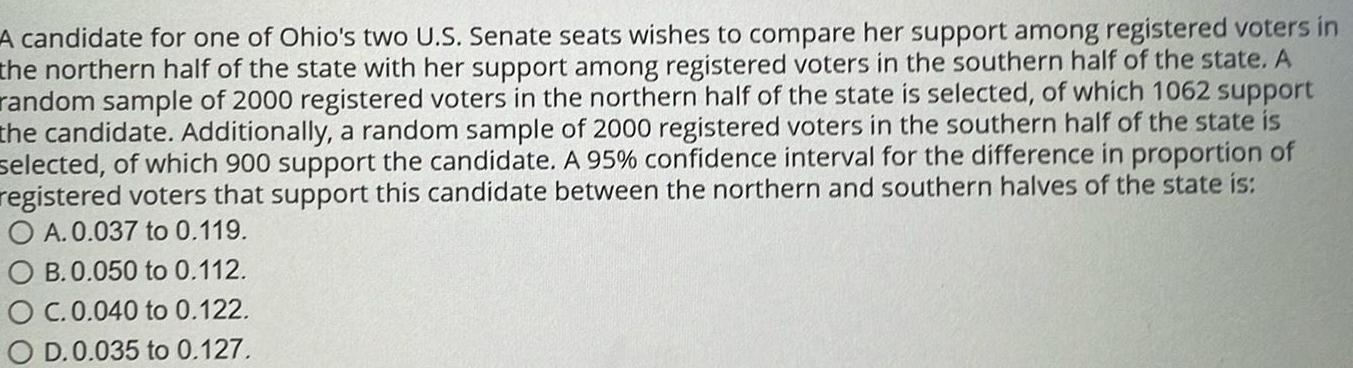 A candidate for one of Ohio s two U S Senate seats wishes to compare her support among registered voters in the northern half of the state with her support among registered voters in the southern half of the state A random sample of 2000 registered voters in the northern half of the state is selected of which 1062 support the candidate Additionally a random sample of 2000 registered voters in the southern half of the state is selected of which 900 support the candidate A 95 confidence interval for the difference in proportion of registered voters that support this candidate between the northern and southern halves of the state is O A 0 037 to 0 119 OB 0 050 to 0 112 OC 0 040 to 0 122 O D 0 035 to 0 127